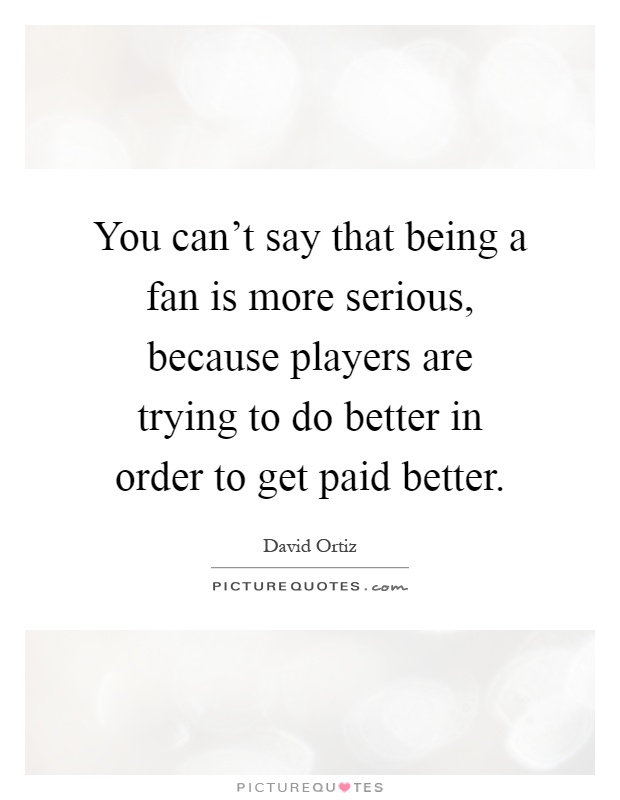 You can't say that being a fan is more serious, because players are trying to do better in order to get paid better Picture Quote #1