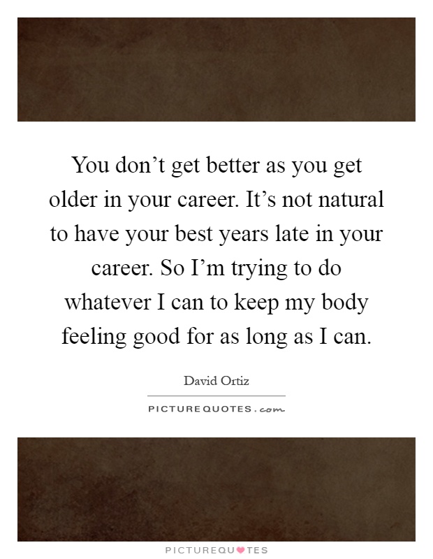 You don't get better as you get older in your career. It's not natural to have your best years late in your career. So I'm trying to do whatever I can to keep my body feeling good for as long as I can Picture Quote #1