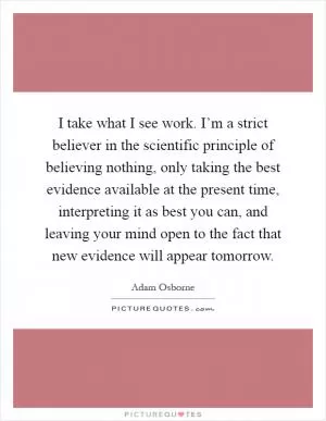 I take what I see work. I’m a strict believer in the scientific principle of believing nothing, only taking the best evidence available at the present time, interpreting it as best you can, and leaving your mind open to the fact that new evidence will appear tomorrow Picture Quote #1