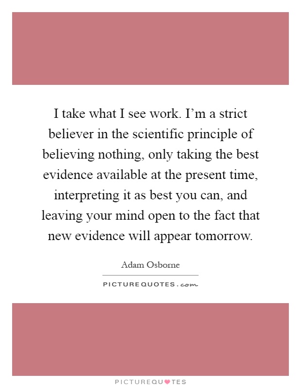 I take what I see work. I'm a strict believer in the scientific principle of believing nothing, only taking the best evidence available at the present time, interpreting it as best you can, and leaving your mind open to the fact that new evidence will appear tomorrow Picture Quote #1