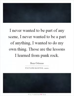 I never wanted to be part of any scene, I never wanted to be a part of anything, I wanted to do my own thing. Those are the lessons I learned from punk rock Picture Quote #1