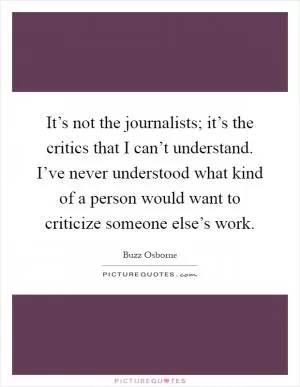 It’s not the journalists; it’s the critics that I can’t understand. I’ve never understood what kind of a person would want to criticize someone else’s work Picture Quote #1