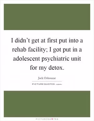 I didn’t get at first put into a rehab facility; I got put in a adolescent psychiatric unit for my detox Picture Quote #1