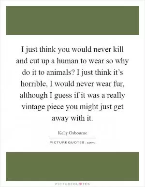 I just think you would never kill and cut up a human to wear so why do it to animals? I just think it’s horrible, I would never wear fur, although I guess if it was a really vintage piece you might just get away with it Picture Quote #1