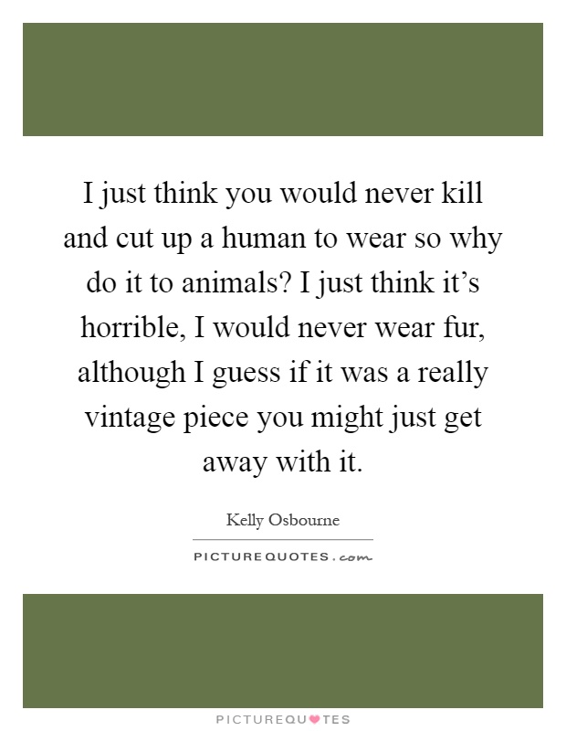 I just think you would never kill and cut up a human to wear so why do it to animals? I just think it's horrible, I would never wear fur, although I guess if it was a really vintage piece you might just get away with it Picture Quote #1