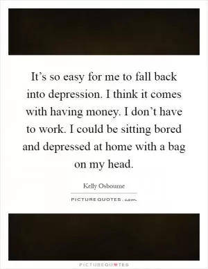 It’s so easy for me to fall back into depression. I think it comes with having money. I don’t have to work. I could be sitting bored and depressed at home with a bag on my head Picture Quote #1