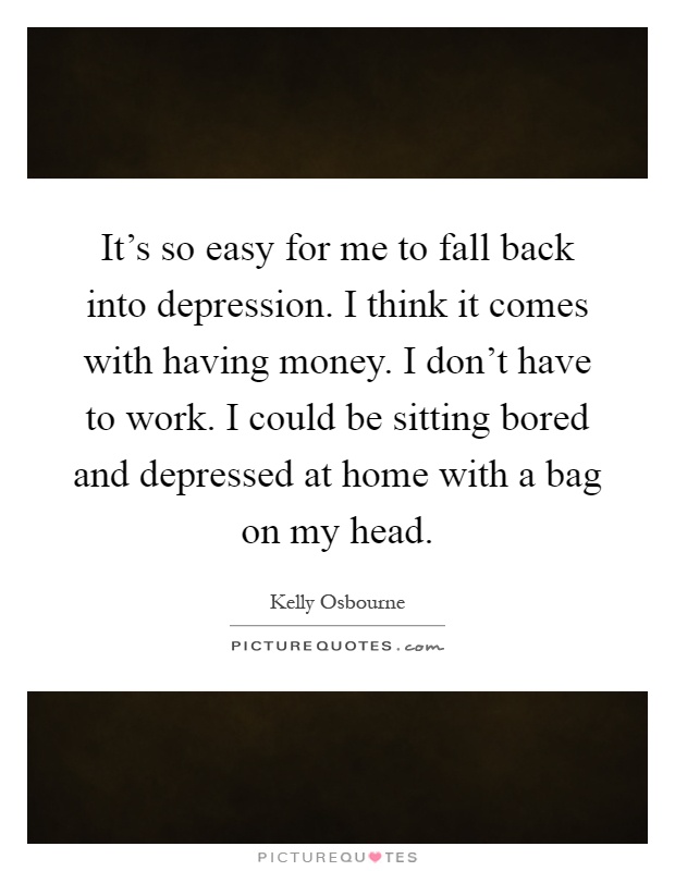 It's so easy for me to fall back into depression. I think it comes with having money. I don't have to work. I could be sitting bored and depressed at home with a bag on my head Picture Quote #1