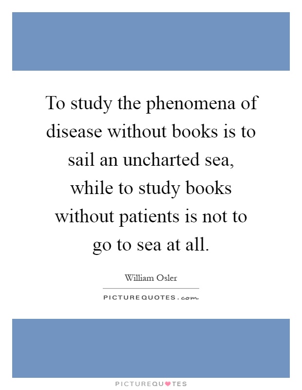 To study the phenomena of disease without books is to sail an uncharted sea, while to study books without patients is not to go to sea at all Picture Quote #1