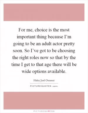 For me, choice is the most important thing because I’m going to be an adult actor pretty soon. So I’ve got to be choosing the right roles now so that by the time I get to that age there will be wide options available Picture Quote #1