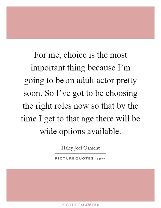 For me, choice is the most important thing because I'm going to be an adult actor pretty soon. So I've got to be choosing the right roles now so that by the time I get to that age there will be wide options available Picture Quote #1