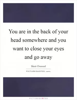 You are in the back of your head somewhere and you want to close your eyes and go away Picture Quote #1