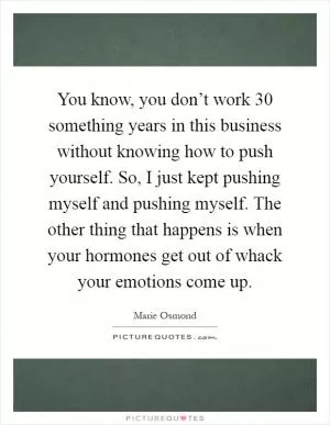You know, you don’t work 30 something years in this business without knowing how to push yourself. So, I just kept pushing myself and pushing myself. The other thing that happens is when your hormones get out of whack your emotions come up Picture Quote #1