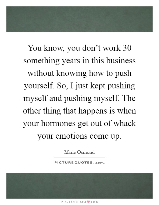 You know, you don't work 30 something years in this business without knowing how to push yourself. So, I just kept pushing myself and pushing myself. The other thing that happens is when your hormones get out of whack your emotions come up Picture Quote #1