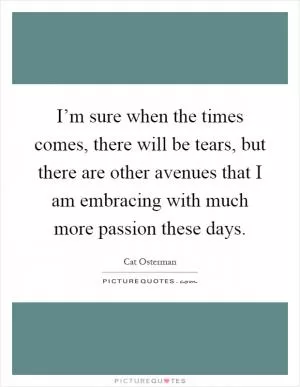 I’m sure when the times comes, there will be tears, but there are other avenues that I am embracing with much more passion these days Picture Quote #1