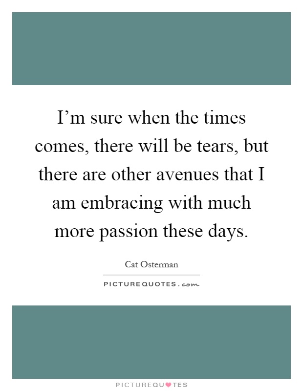 I'm sure when the times comes, there will be tears, but there are other avenues that I am embracing with much more passion these days Picture Quote #1