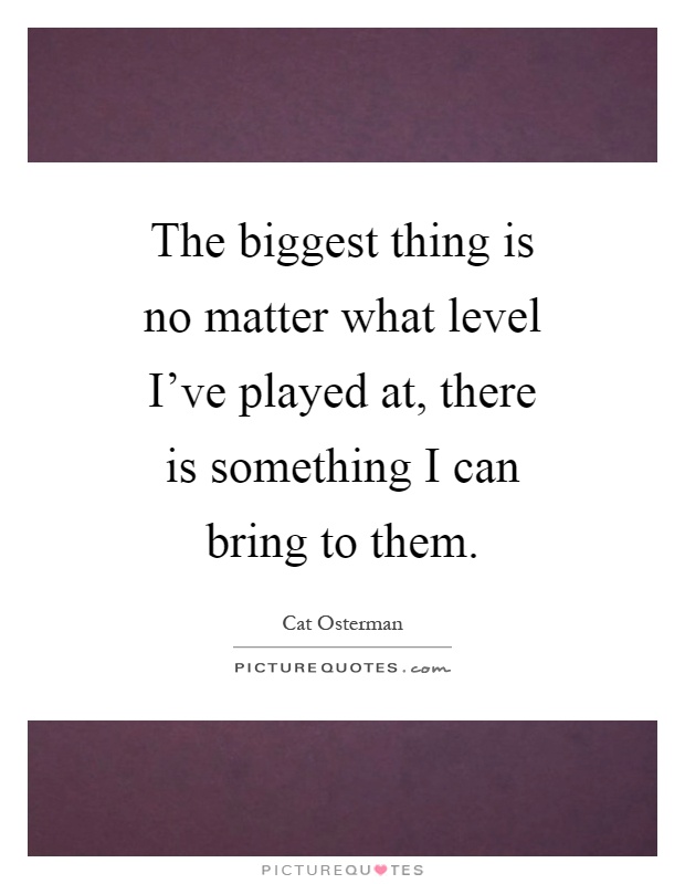 The biggest thing is no matter what level I've played at, there is something I can bring to them Picture Quote #1
