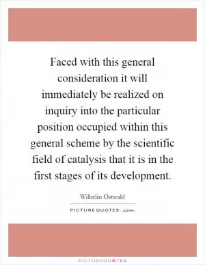 Faced with this general consideration it will immediately be realized on inquiry into the particular position occupied within this general scheme by the scientific field of catalysis that it is in the first stages of its development Picture Quote #1