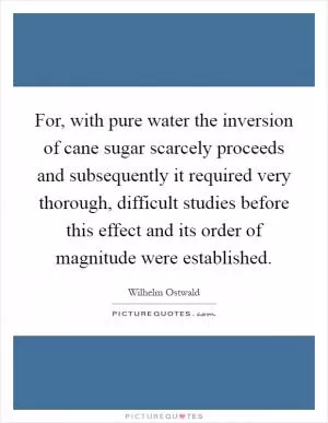 For, with pure water the inversion of cane sugar scarcely proceeds and subsequently it required very thorough, difficult studies before this effect and its order of magnitude were established Picture Quote #1