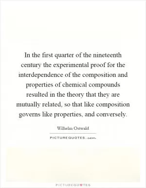 In the first quarter of the nineteenth century the experimental proof for the interdependence of the composition and properties of chemical compounds resulted in the theory that they are mutually related, so that like composition governs like properties, and conversely Picture Quote #1