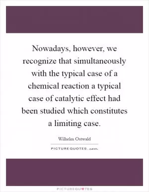 Nowadays, however, we recognize that simultaneously with the typical case of a chemical reaction a typical case of catalytic effect had been studied which constitutes a limiting case Picture Quote #1