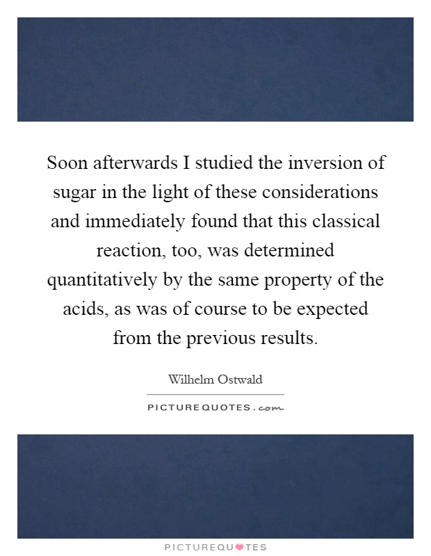 Soon afterwards I studied the inversion of sugar in the light of these considerations and immediately found that this classical reaction, too, was determined quantitatively by the same property of the acids, as was of course to be expected from the previous results Picture Quote #1