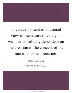 The development of a rational view of the nature of catalysis was thus absolutely dependent on the creation of the concept of the rate of chemical reaction Picture Quote #1
