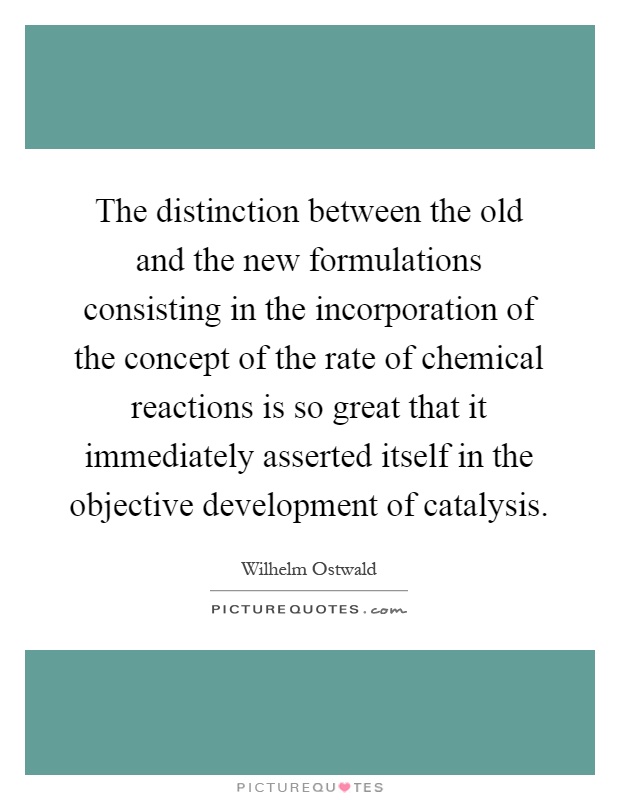 The distinction between the old and the new formulations consisting in the incorporation of the concept of the rate of chemical reactions is so great that it immediately asserted itself in the objective development of catalysis Picture Quote #1