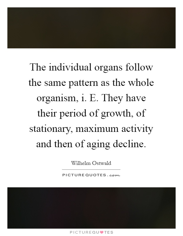 The individual organs follow the same pattern as the whole organism, i. E. They have their period of growth, of stationary, maximum activity and then of aging decline Picture Quote #1