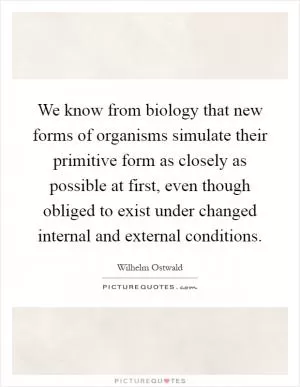 We know from biology that new forms of organisms simulate their primitive form as closely as possible at first, even though obliged to exist under changed internal and external conditions Picture Quote #1