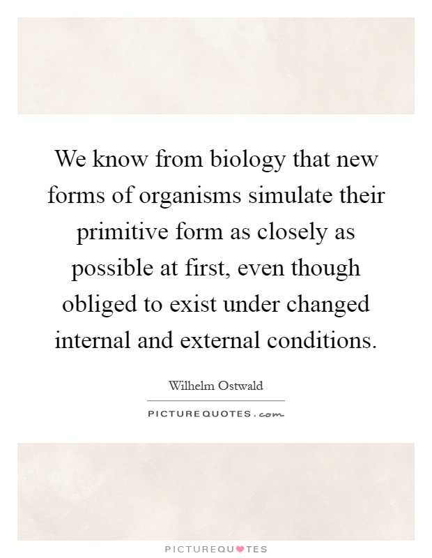 We know from biology that new forms of organisms simulate their primitive form as closely as possible at first, even though obliged to exist under changed internal and external conditions Picture Quote #1