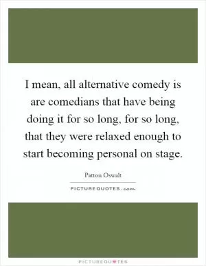I mean, all alternative comedy is are comedians that have being doing it for so long, for so long, that they were relaxed enough to start becoming personal on stage Picture Quote #1