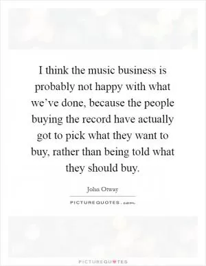 I think the music business is probably not happy with what we’ve done, because the people buying the record have actually got to pick what they want to buy, rather than being told what they should buy Picture Quote #1