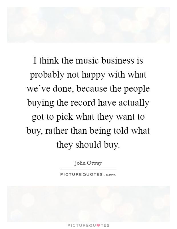 I think the music business is probably not happy with what we've done, because the people buying the record have actually got to pick what they want to buy, rather than being told what they should buy Picture Quote #1