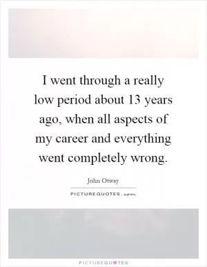 I went through a really low period about 13 years ago, when all aspects of my career and everything went completely wrong Picture Quote #1