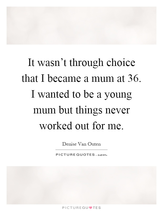 It wasn't through choice that I became a mum at 36. I wanted to be a young mum but things never worked out for me Picture Quote #1