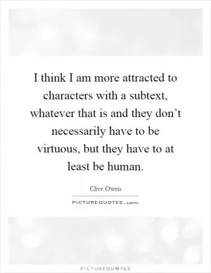 I think I am more attracted to characters with a subtext, whatever that is and they don’t necessarily have to be virtuous, but they have to at least be human Picture Quote #1