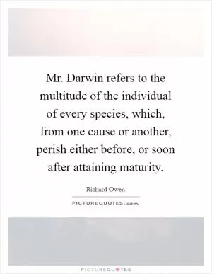 Mr. Darwin refers to the multitude of the individual of every species, which, from one cause or another, perish either before, or soon after attaining maturity Picture Quote #1