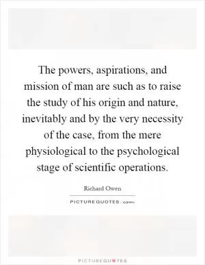 The powers, aspirations, and mission of man are such as to raise the study of his origin and nature, inevitably and by the very necessity of the case, from the mere physiological to the psychological stage of scientific operations Picture Quote #1