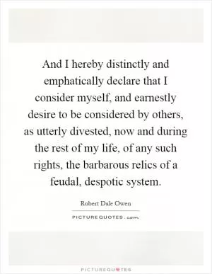 And I hereby distinctly and emphatically declare that I consider myself, and earnestly desire to be considered by others, as utterly divested, now and during the rest of my life, of any such rights, the barbarous relics of a feudal, despotic system Picture Quote #1