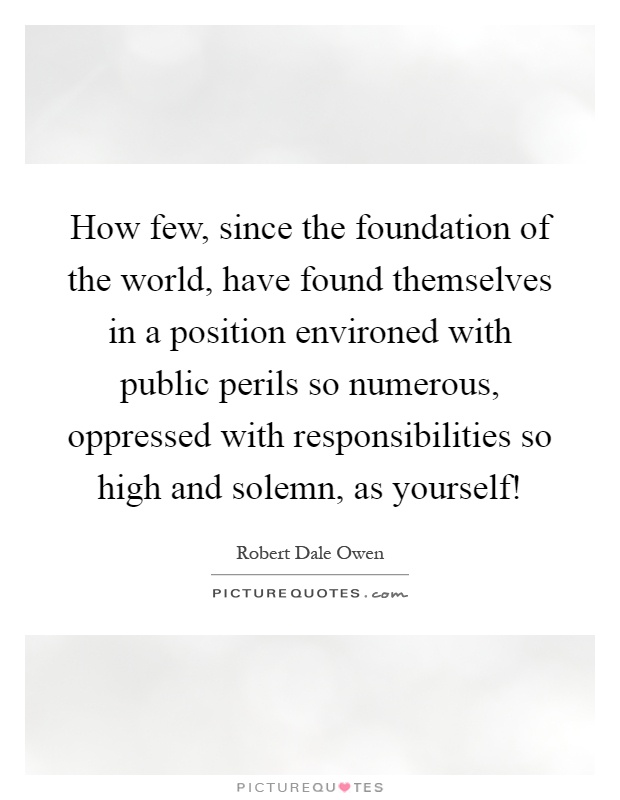 How few, since the foundation of the world, have found themselves in a position environed with public perils so numerous, oppressed with responsibilities so high and solemn, as yourself! Picture Quote #1