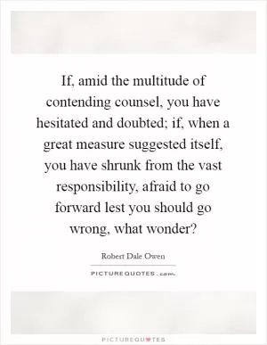 If, amid the multitude of contending counsel, you have hesitated and doubted; if, when a great measure suggested itself, you have shrunk from the vast responsibility, afraid to go forward lest you should go wrong, what wonder? Picture Quote #1
