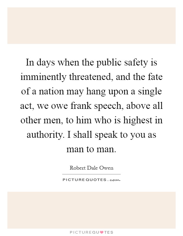 In days when the public safety is imminently threatened, and the fate of a nation may hang upon a single act, we owe frank speech, above all other men, to him who is highest in authority. I shall speak to you as man to man Picture Quote #1