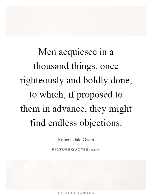 Men acquiesce in a thousand things, once righteously and boldly done, to which, if proposed to them in advance, they might find endless objections Picture Quote #1