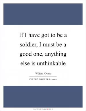 If I have got to be a soldier, I must be a good one, anything else is unthinkable Picture Quote #1