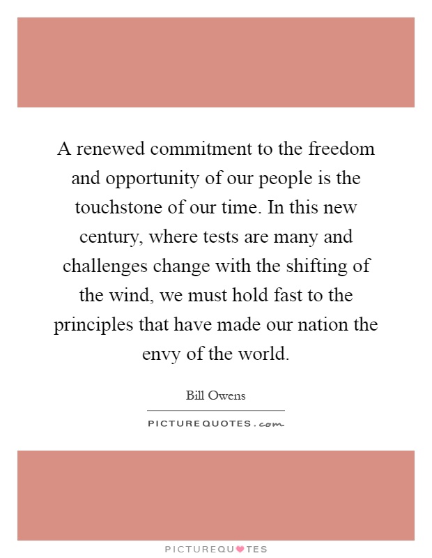 A renewed commitment to the freedom and opportunity of our people is the touchstone of our time. In this new century, where tests are many and challenges change with the shifting of the wind, we must hold fast to the principles that have made our nation the envy of the world Picture Quote #1
