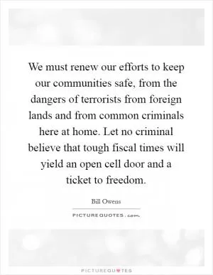 We must renew our efforts to keep our communities safe, from the dangers of terrorists from foreign lands and from common criminals here at home. Let no criminal believe that tough fiscal times will yield an open cell door and a ticket to freedom Picture Quote #1