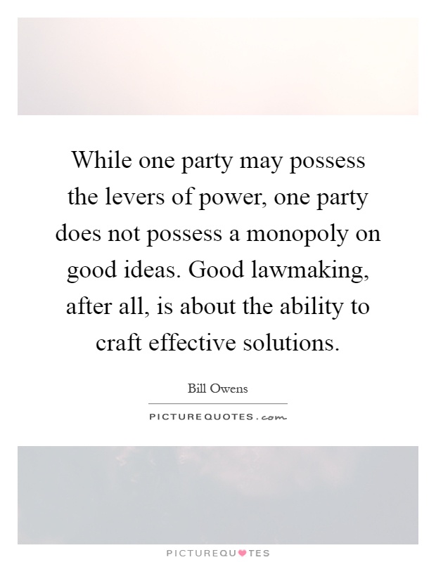 While one party may possess the levers of power, one party does not possess a monopoly on good ideas. Good lawmaking, after all, is about the ability to craft effective solutions Picture Quote #1