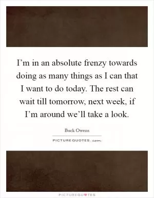 I’m in an absolute frenzy towards doing as many things as I can that I want to do today. The rest can wait till tomorrow, next week, if I’m around we’ll take a look Picture Quote #1