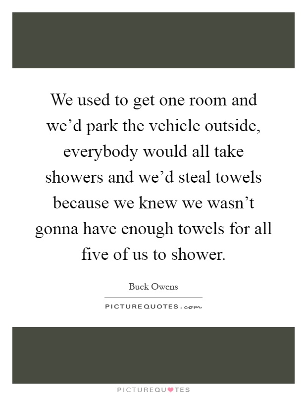 We used to get one room and we'd park the vehicle outside, everybody would all take showers and we'd steal towels because we knew we wasn't gonna have enough towels for all five of us to shower Picture Quote #1