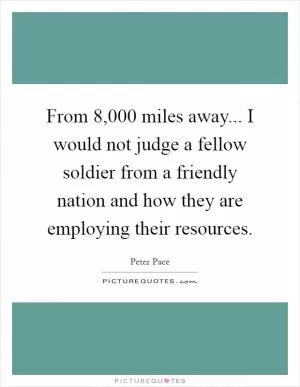 From 8,000 miles away... I would not judge a fellow soldier from a friendly nation and how they are employing their resources Picture Quote #1